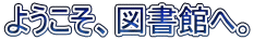 ようこそ、図書館へ。